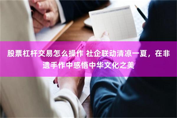 股票杠杆交易怎么操作 社企联动清凉一夏，在非遗手作中感悟中华文化之美