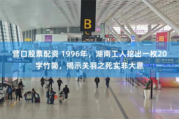 营口股票配资 1996年，湖南工人挖出一枚20字竹简，揭示关羽之死实非大意