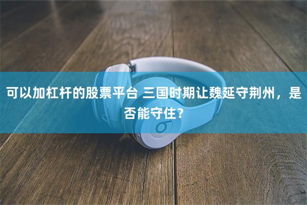 可以加杠杆的股票平台 三国时期让魏延守荆州，是否能守住？