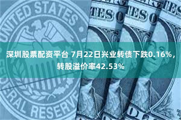 深圳股票配资平台 7月22日兴业转债下跌0.16%，转股溢价率42.53%