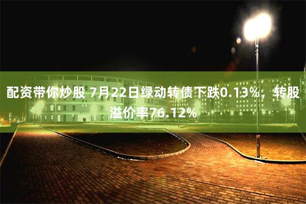 配资带你炒股 7月22日绿动转债下跌0.13%，转股溢价率76.12%