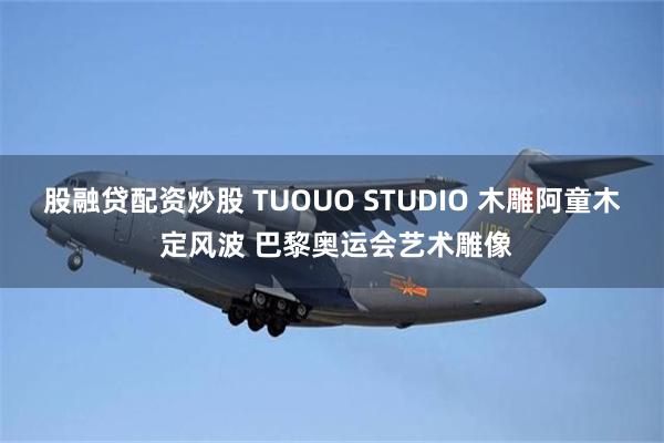 股融贷配资炒股 TUOUO STUDIO 木雕阿童木 定风波 巴黎奥运会艺术雕像