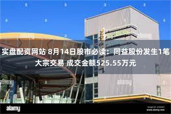 实盘配资网站 8月14日股市必读：同益股份发生1笔大宗交易 成交金额525.55万元