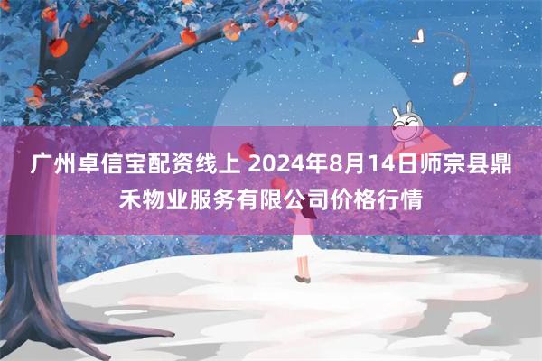 广州卓信宝配资线上 2024年8月14日师宗县鼎禾物业服务有限公司价格行情