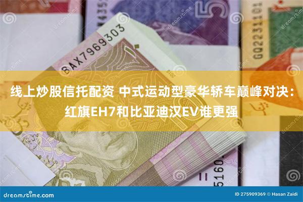 线上炒股信托配资 中式运动型豪华轿车巅峰对决：红旗EH7和比亚迪汉EV谁更强