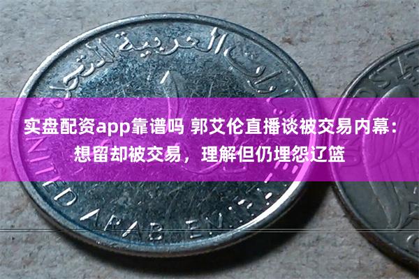 实盘配资app靠谱吗 郭艾伦直播谈被交易内幕：想留却被交易，理解但仍埋怨辽篮