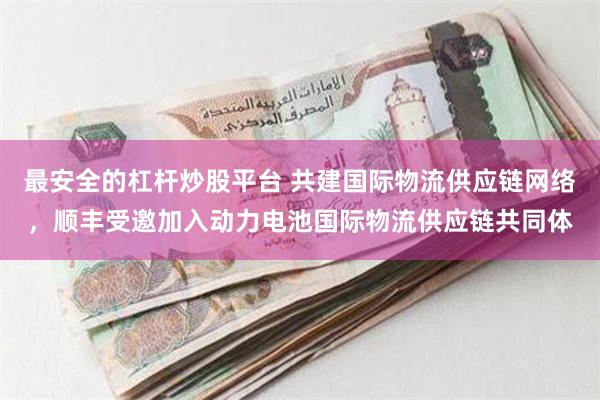 最安全的杠杆炒股平台 共建国际物流供应链网络，顺丰受邀加入动力电池国际物流供应链共同体