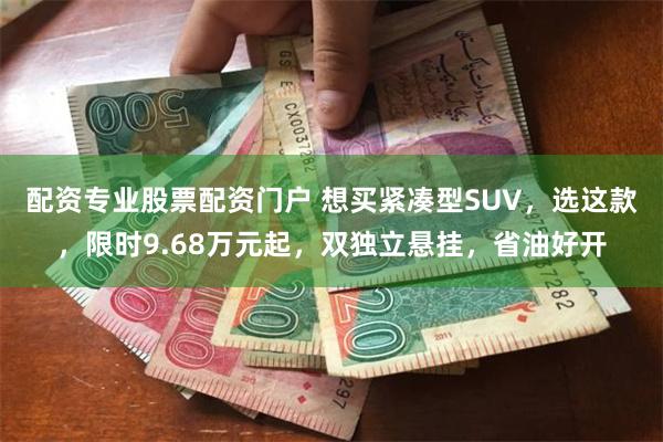 配资专业股票配资门户 想买紧凑型SUV，选这款，限时9.68万元起，双独立悬挂，省油好开