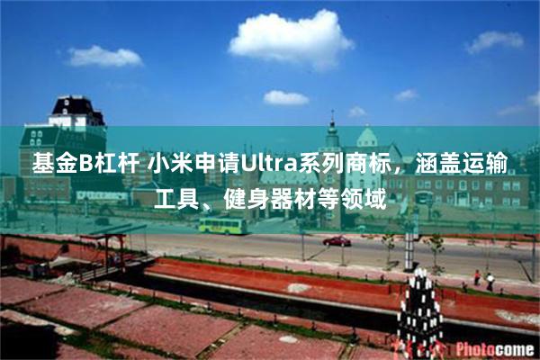 基金B杠杆 小米申请Ultra系列商标，涵盖运输工具、健身器材等领域