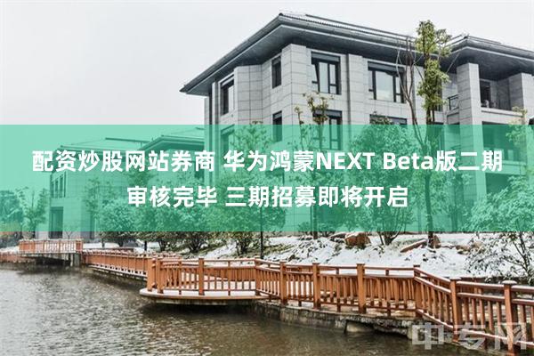 配资炒股网站券商 华为鸿蒙NEXT Beta版二期审核完毕 三期招募即将开启