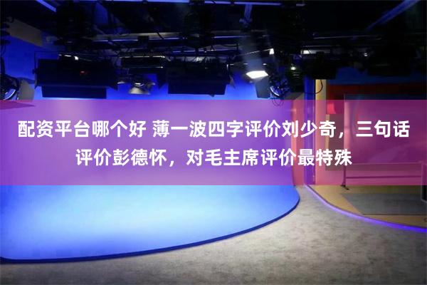 配资平台哪个好 薄一波四字评价刘少奇，三句话评价彭德怀，对毛主席评价最特殊