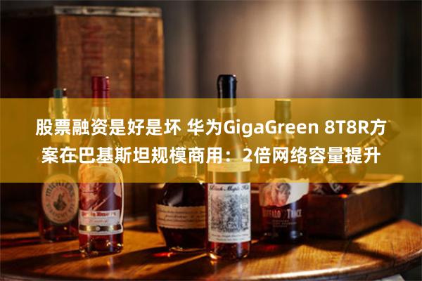 股票融资是好是坏 华为GigaGreen 8T8R方案在巴基斯坦规模商用：2倍网络容量提升