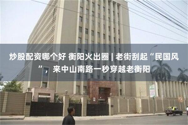 炒股配资哪个好 衡阳火出圈 | 老街刮起“民国风”，来中山南路一秒穿越老衡阳