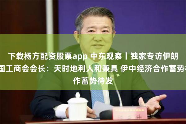 下载杨方配资股票app 中东观察丨独家专访伊朗-中国工商会会长：天时地利人和兼具 伊中经济合作蓄势待发