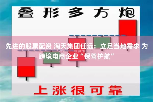 先进的股票配资 淘天集团任远：立足当地需求 为跨境电商企业“保驾护航”