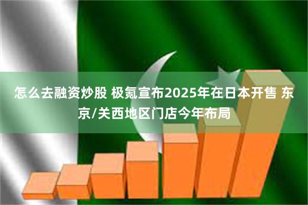 怎么去融资炒股 极氪宣布2025年在日本开售 东京/关西地区门店今年布局