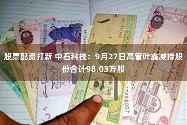 股票配资打新 中石科技：9月27日高管叶露减持股份合计98.03万股