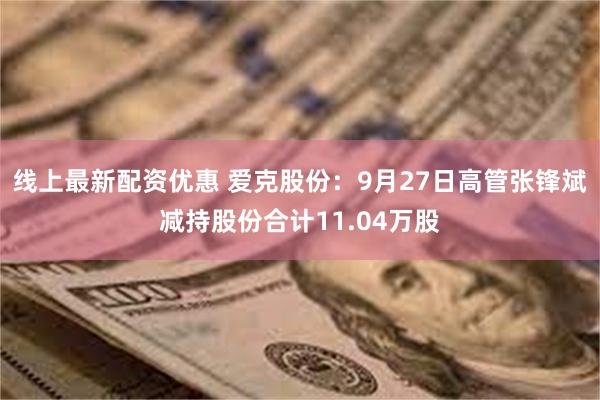 线上最新配资优惠 爱克股份：9月27日高管张锋斌减持股份合计11.04万股