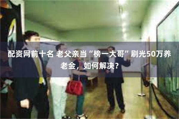 配资网前十名 老父亲当“榜一大哥”刷光50万养老金，如何解决？