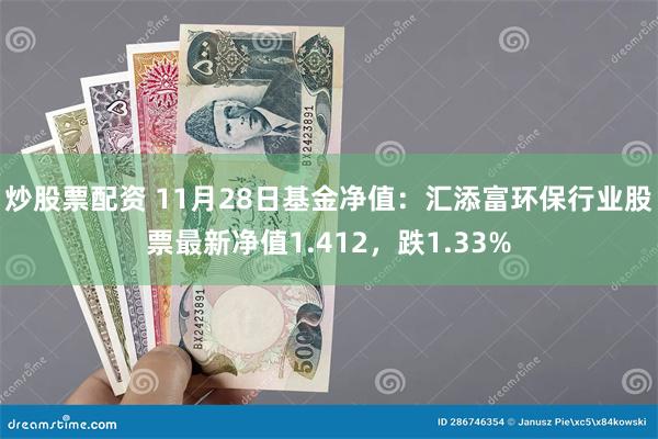 炒股票配资 11月28日基金净值：汇添富环保行业股票最新净值1.412，跌1.33%