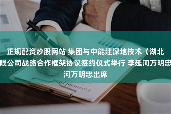 正规配资炒股网站 集团与中能建深地技术（湖北）有限公司战略合作框架协议签约仪式举行 李延河万明忠出席