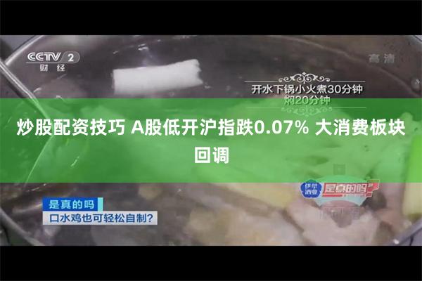 炒股配资技巧 A股低开沪指跌0.07% 大消费板块回调