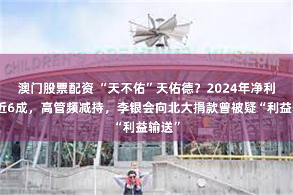 澳门股票配资 “天不佑”天佑德？2024年净利润降近6成，高管频减持，李银会向北大捐款曾被疑“利益输送”