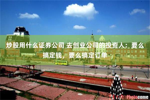 炒股用什么证券公司 去创业公司的投资人：要么搞定钱，要么搞定订单