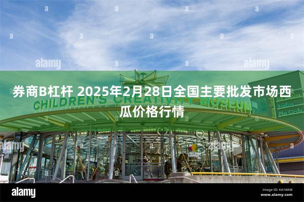 券商B杠杆 2025年2月28日全国主要批发市场西瓜价格行情