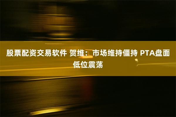 股票配资交易软件 贺维：市场维持僵持 PTA盘面低位震荡