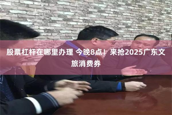 股票杠杆在哪里办理 今晚8点！来抢2025广东文旅消费券